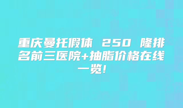 重庆曼托假体 250 隆排名前三医院+抽脂价格在线一览!
