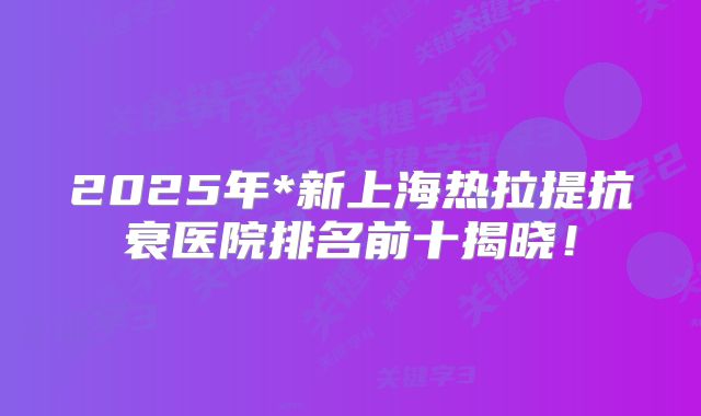 2025年*新上海热拉提抗衰医院排名前十揭晓！