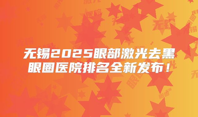 无锡2025眼部激光去黑眼圈医院排名全新发布！
