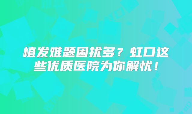 植发难题困扰多？虹口这些优质医院为你解忧！