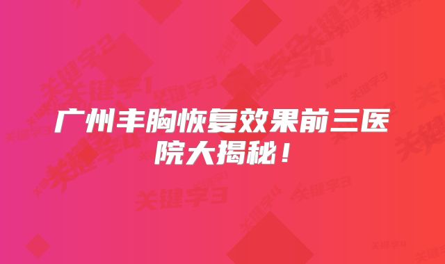 广州丰胸恢复效果前三医院大揭秘！