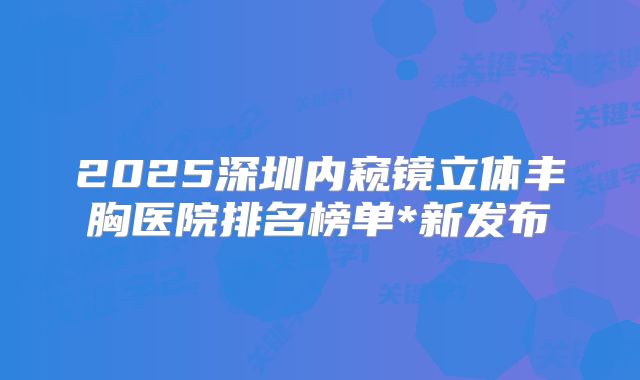 2025深圳内窥镜立体丰胸医院排名榜单*新发布