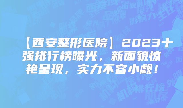 【西安整形医院】2023十强排行榜曝光，新面貌惊艳呈现，实力不容小觑！