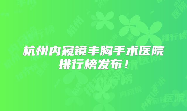 杭州内窥镜丰胸手术医院排行榜发布！