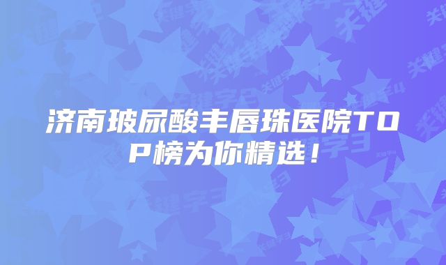 济南玻尿酸丰唇珠医院TOP榜为你精选！
