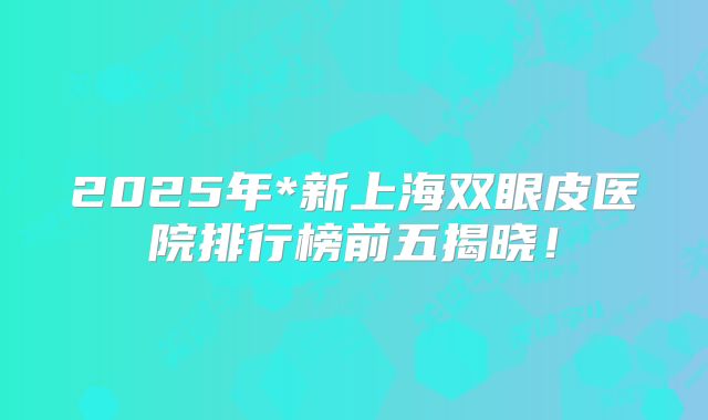 2025年*新上海双眼皮医院排行榜前五揭晓！
