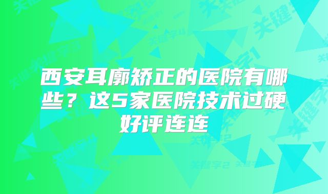 西安耳廓矫正的医院有哪些？这5家医院技术过硬好评连连