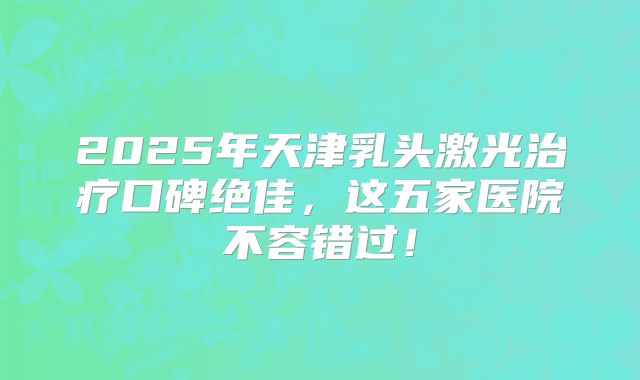 2025年天津乳头激光治疗口碑绝佳，这五家医院不容错过！