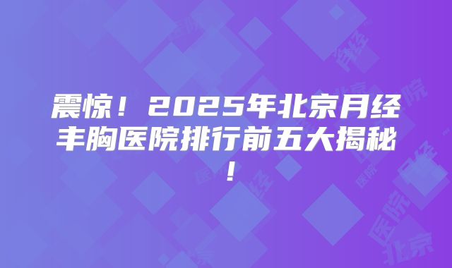 震惊！2025年北京月经丰胸医院排行前五大揭秘！