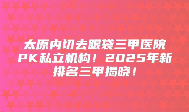 太原内切去眼袋三甲医院PK私立机构！2025年新排名三甲揭晓！