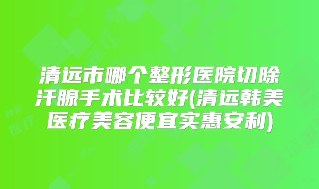 清远市哪个整形医院切除汗腺手术比较好(清远韩美医疗美容便宜实惠安利)