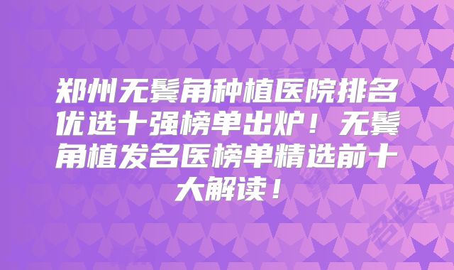 郑州无鬓角种植医院排名优选十强榜单出炉！无鬓角植发名医榜单精选前十大解读！