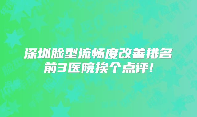 深圳脸型流畅度改善排名前3医院挨个点评!