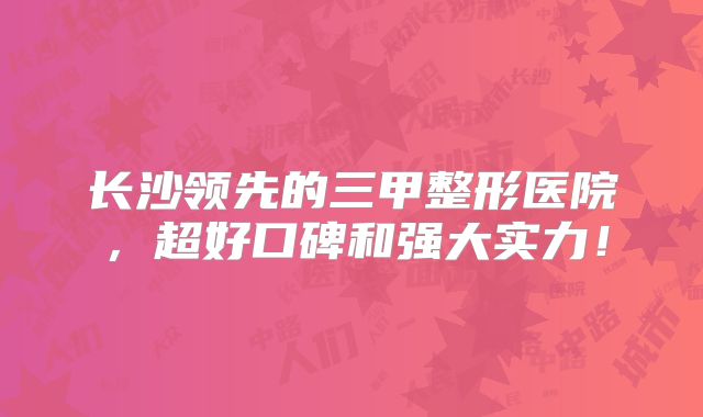 长沙领先的三甲整形医院，超好口碑和强大实力！