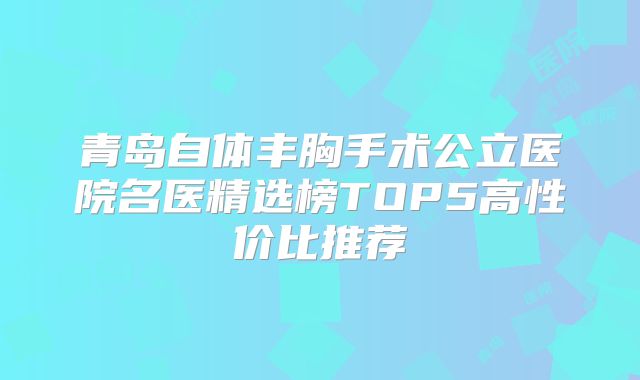 青岛自体丰胸手术公立医院名医精选榜TOP5高性价比推荐