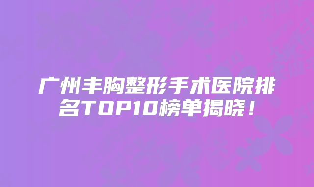 广州丰胸整形手术医院排名TOP10榜单揭晓！