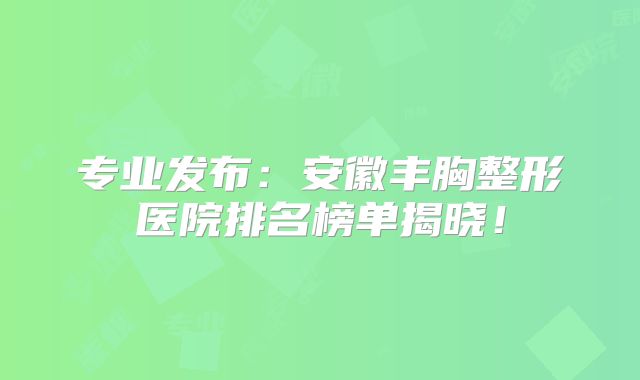 专业发布：安徽丰胸整形医院排名榜单揭晓！