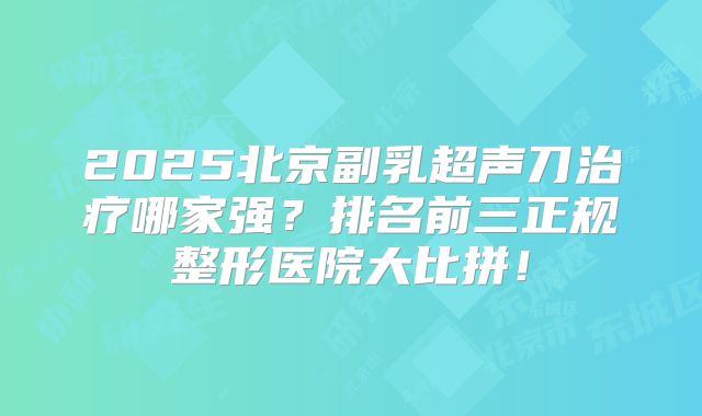 2025北京副乳超声刀治疗哪家强？排名前三正规整形医院大比拼！