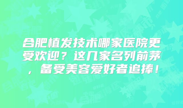 合肥植发技术哪家医院更受欢迎？这几家名列前茅，备受美容爱好者追捧！