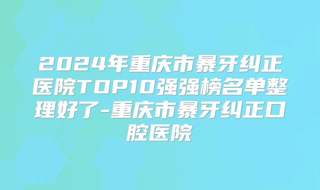 2024年重庆市暴牙纠正医院TOP10强强榜名单整理好了-重庆市暴牙纠正口腔医院