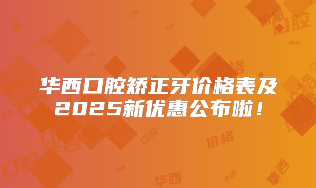 华西口腔矫正牙价格表及2025新优惠公布啦！