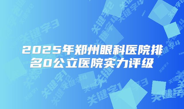 2025年郑州眼科医院排名0公立医院实力评级