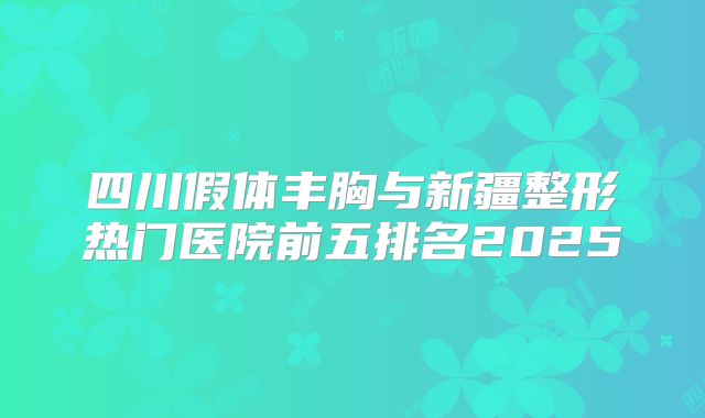 四川假体丰胸与新疆整形热门医院前五排名2025