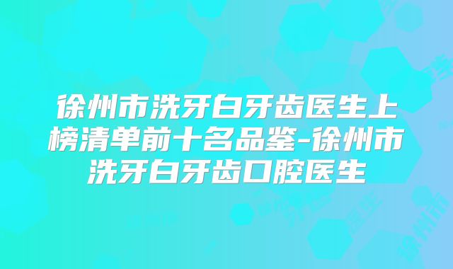 徐州市洗牙白牙齿医生上榜清单前十名品鉴-徐州市洗牙白牙齿口腔医生