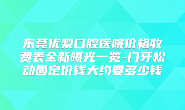 东莞优梨口腔医院价格收费表全新曝光一览-门牙松动固定价钱大约要多少钱