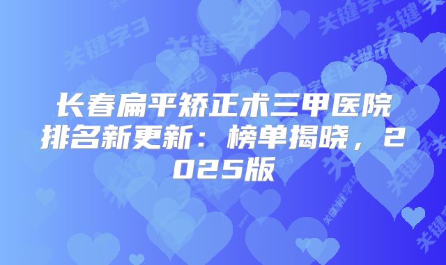 长春扁平矫正术三甲医院排名新更新：榜单揭晓，2025版