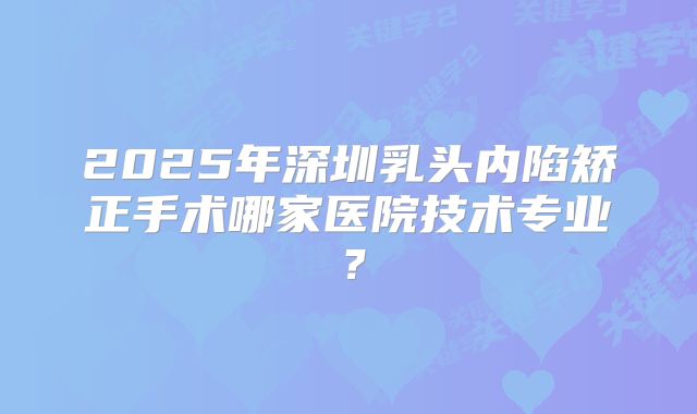 2025年深圳乳头内陷矫正手术哪家医院技术专业？