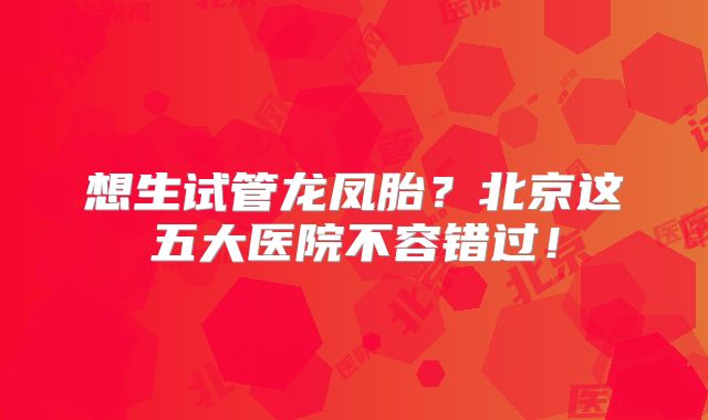 想生试管龙凤胎？北京这五大医院不容错过！