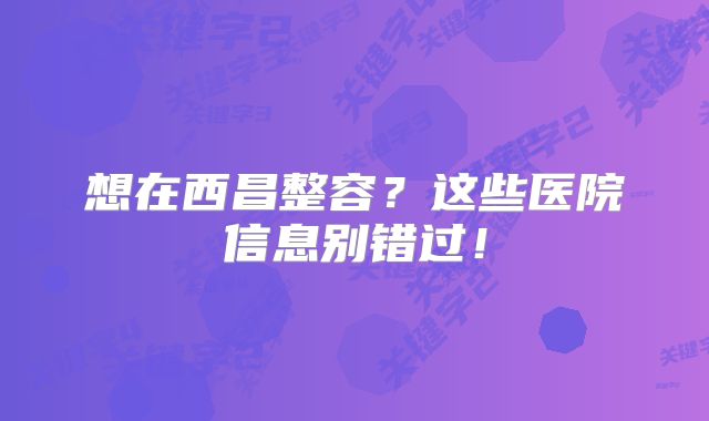 想在西昌整容？这些医院信息别错过！