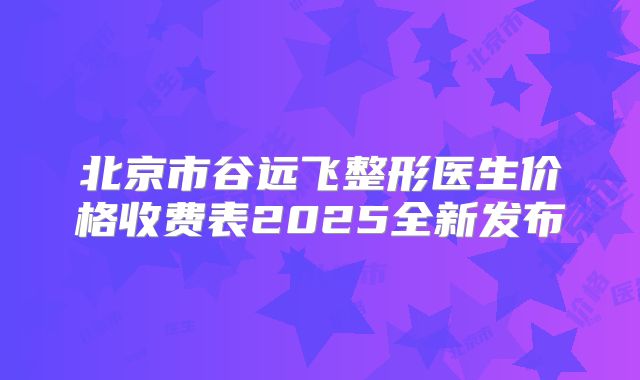 北京市谷远飞整形医生价格收费表2025全新发布