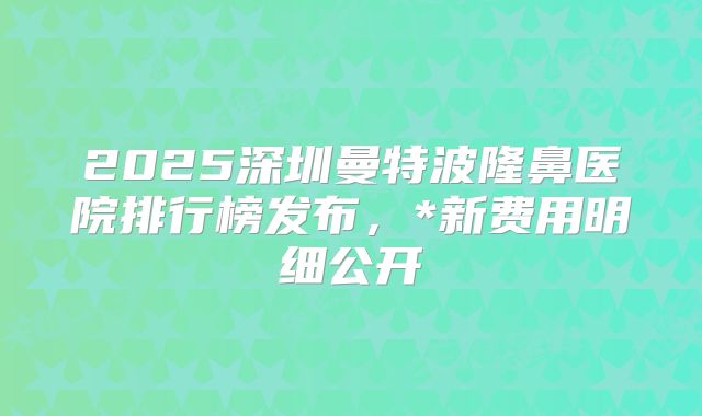 2025深圳曼特波隆鼻医院排行榜发布，*新费用明细公开