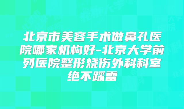 北京市美容手术做鼻孔医院哪家机构好-北京大学前列医院整形烧伤外科科室绝不踩雷