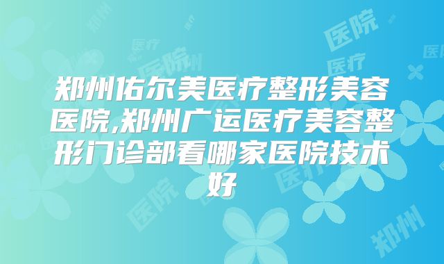 郑州佑尔美医疗整形美容医院,郑州广运医疗美容整形门诊部看哪家医院技术好