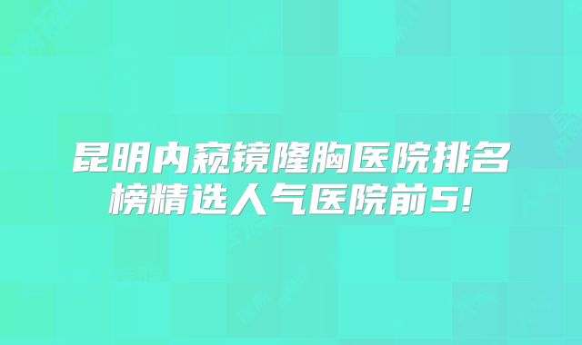昆明内窥镜隆胸医院排名榜精选人气医院前5!