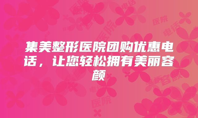 集美整形医院团购优惠电话，让您轻松拥有美丽容颜