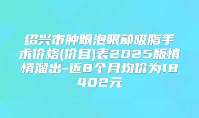 绍兴市肿眼泡眼部吸脂手术价格(价目)表2025版悄悄溜出-近8个月均价为18402元