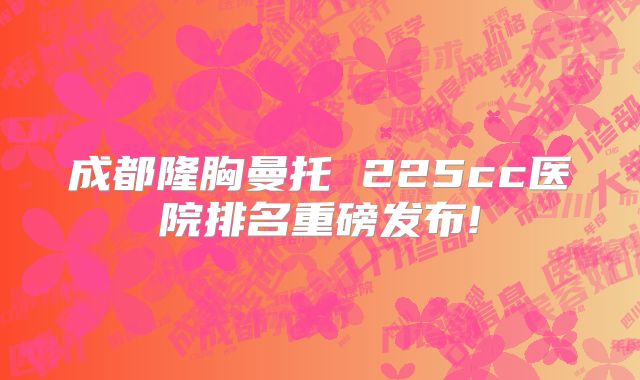 成都隆胸曼托 225cc医院排名重磅发布!