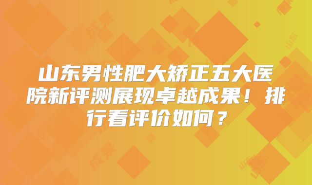 山东男性肥大矫正五大医院新评测展现卓越成果！排行看评价如何？