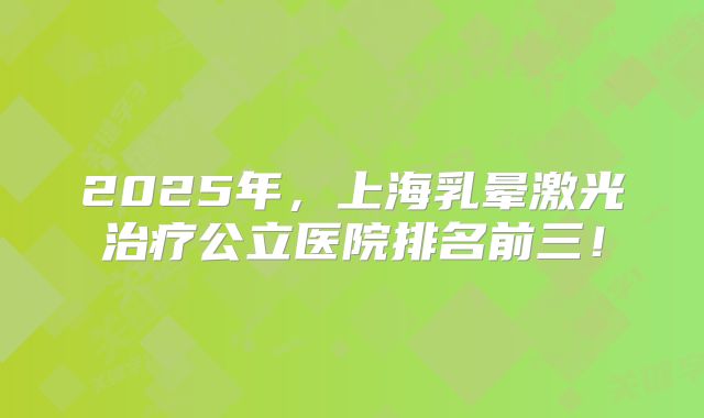 2025年，上海乳晕激光治疗公立医院排名前三！