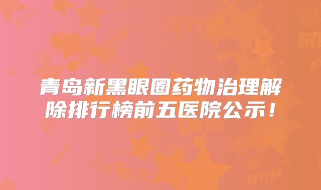 青岛新黑眼圈药物治理解除排行榜前五医院公示！