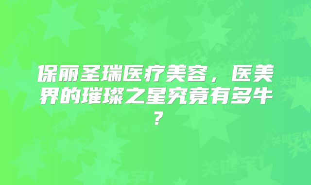 保丽圣瑞医疗美容，医美界的璀璨之星究竟有多牛？