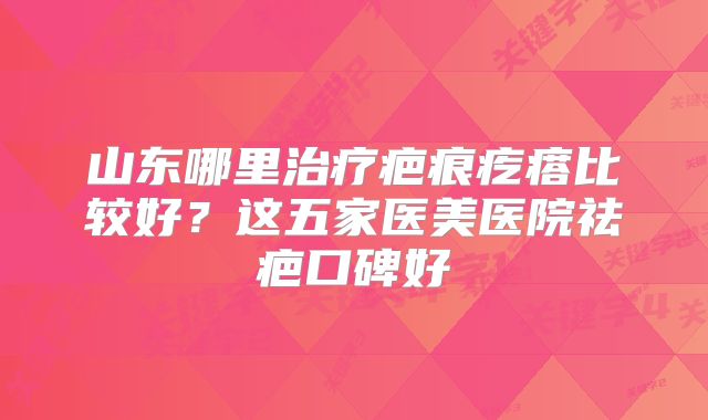 山东哪里治疗疤痕疙瘩比较好？这五家医美医院祛疤口碑好