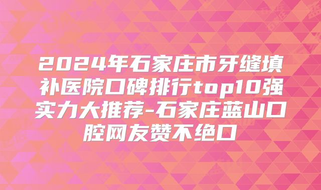 2024年石家庄市牙缝填补医院口碑排行top10强实力大推荐-石家庄蓝山口腔网友赞不绝口