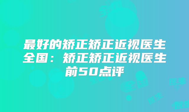 最好的矫正矫正近视医生全国：矫正矫正近视医生前50点评
