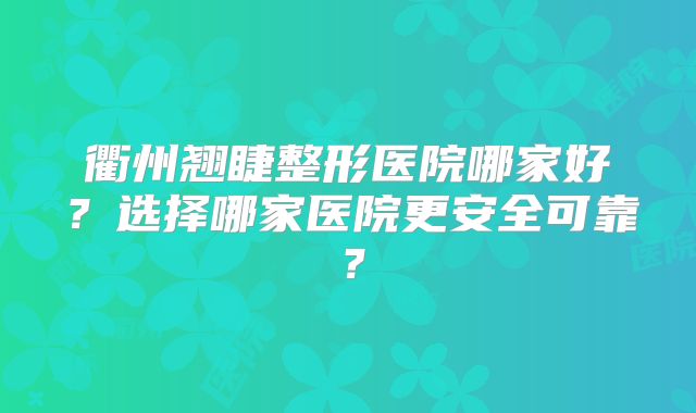 衢州翘睫整形医院哪家好？选择哪家医院更安全可靠？