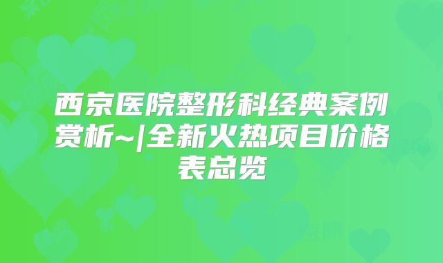 西京医院整形科经典案例赏析~|全新火热项目价格表总览